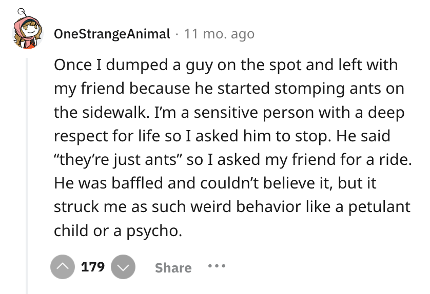 screenshot - OneStrangeAnimal 11 mo. ago Once I dumped a guy on the spot and left with my friend because he started stomping ants on the sidewalk. I'm a sensitive person with a deep respect for life so I asked him to stop. He said they're just ants so I a